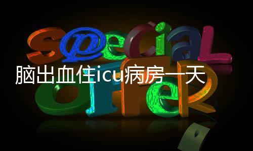 腦出血住icu病房一天多少錢（icu病房一天多少錢）