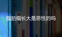 脂肪瘤長(zhǎng)大是惡性的嗎
