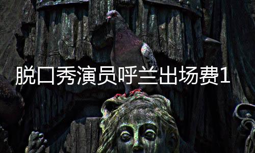 脫口秀演員呼蘭出場費1小時500萬？笑果文化否認：呼蘭天價費用系謠言
