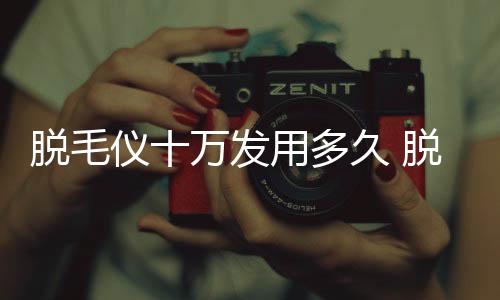 脫毛儀十萬發(fā)用多久 脫毛儀10萬次閃夠用嗎