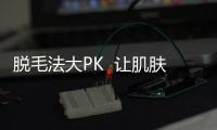 脫毛法大PK  讓肌膚更光潔