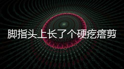 腳指頭上長了個硬疙瘩剪了又長（腳指頭上長了個硬疙瘩）