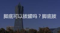 腳底可以拔罐嗎？腳底拔火罐有什么好處？