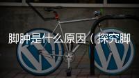 腳腫是什么原因（探究腳腫的成因和解決方法）