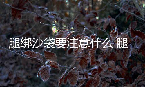 腿綁沙袋要注意什么 腿綁沙袋跑步有什么壞處嗎