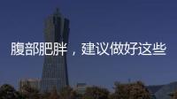 腹部肥胖，建議做好這些事，腹部脂肪或能逐漸減少，不妨試試