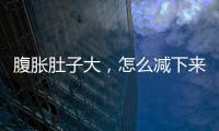 腹脹肚子大，怎么減下來，做好三步可慢慢減下來