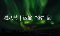 臘八節｜運輸“粥”到 高效有料