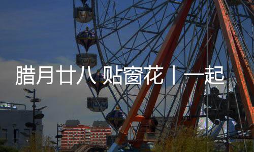 臘月廿八 貼窗花丨一起來看中鐵裝備妙“器”生花