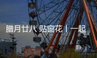 臘月廿八 貼窗花丨一起來看中鐵裝備妙“器”生花