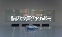 臘肉炒筍尖的做法