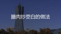 臘肉炒茭白的做法