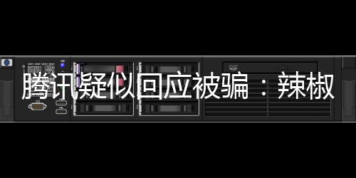騰訊疑似回應被騙：辣椒醬突然不香了！騰訊被騙事件始末被誰騙了