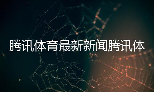騰訊體育最新新聞騰訊體育優酷今天最新體育新聞英語新聞報道網站