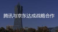 騰訊與京東達成戰略合作 移動電商格局生變