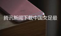 騰訊新聞下載中國女足最新戰況國家對體育的扶持