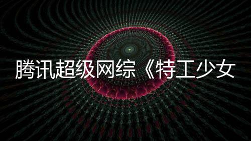 騰訊超級網綜《特工少女》啟動 全國百強少女脫穎而出