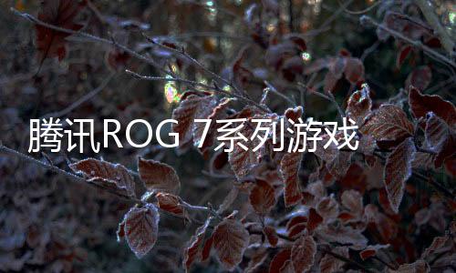 騰訊ROG 7系列游戲手機發布