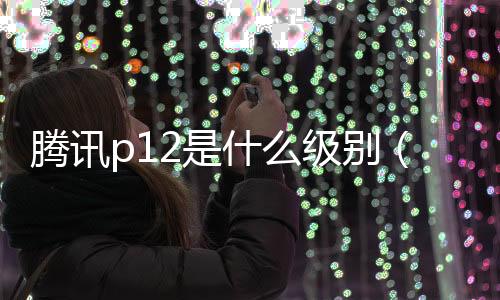 騰訊p12是什么級別（騰訊p12年薪大概多少）