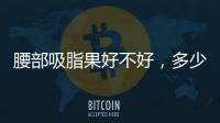 腰部吸脂果好不好，多少錢