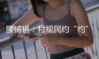 腰鋪鎮：村規民約“約”出文明好鄉風_