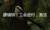 腰鋪鎮(zhèn)：工會進村，激活發(fā)展治理“一池春水”_