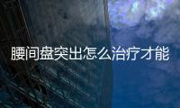 腰間盤突出怎么治療才能徹底,最有效的腰椎間盤突出治療方法