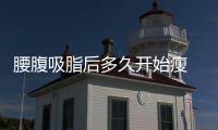 腰腹吸脂后多久開始瘦 腰腹吸脂多久有果