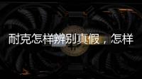 耐克怎樣辨別真假，怎樣辨別耐克真假