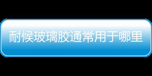 耐候玻璃膠通常用于哪里  耐候玻璃膠有何使用優點,行業資訊