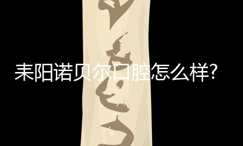 耒陽諾貝爾口腔怎么樣?全城火的種牙店,價格透明+連鎖模式