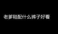 老爹鞋配什么褲子好看 老爹鞋的幾種經典穿搭