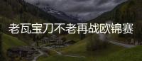 老瓦寶刀不老再戰歐錦賽 中國球員最贊劉國梁孔令輝