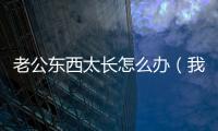 老公東西太長(zhǎng)怎么辦（我的老公那東西超級(jí)長(zhǎng)怎么辦）