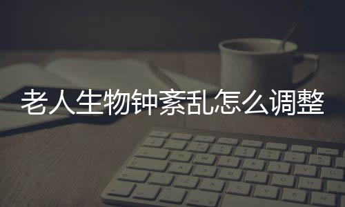 老人生物鐘紊亂怎么調整（生物鐘紊亂怎么調整）