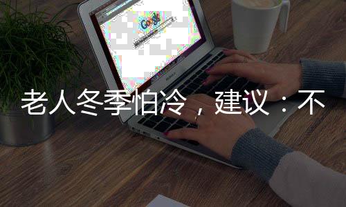 老人冬季怕冷，建議：不妨嘗試這些方法，進行調(diào)理，或能改善