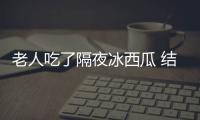 老人吃了隔夜冰西瓜 結(jié)果悲劇了