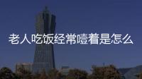 老人吃飯經常噎著是怎么回事？這幾種方法要學會，處理不會慌