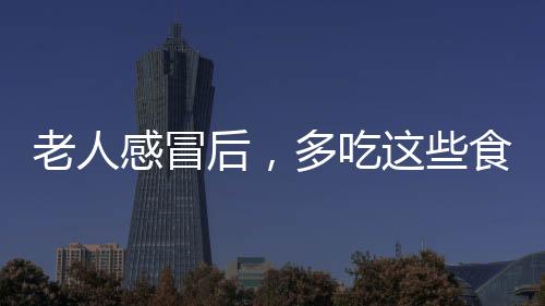 老人感冒后，多吃這些食物，幫助老人應對感冒，緩解不適