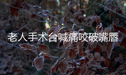 老人手術臺喊痛咬破嘴唇，病歷卻寫
