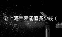 老上海手表能值多少錢（老上海手表值多少錢）