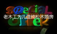 老木工為兒造純松木婚房 4臥2衛(wèi)造價(jià)20萬(wàn)（圖）