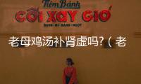 老母雞湯補腎虛嗎?（老母雞湯能補腎）