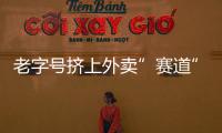 老字號擠上外賣”賽道” 多地餐協”喊話”平臺降費