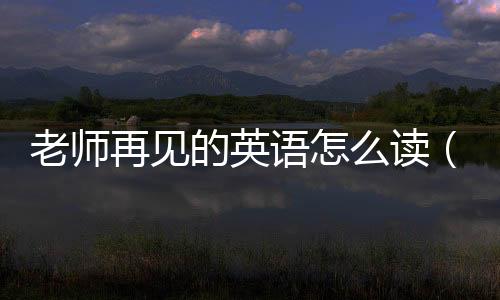 老師再見的英語(yǔ)怎么讀（老師再見）