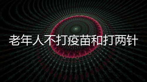 老年人不打疫苗和打兩針、三針疫苗 保護作用有什么區別？