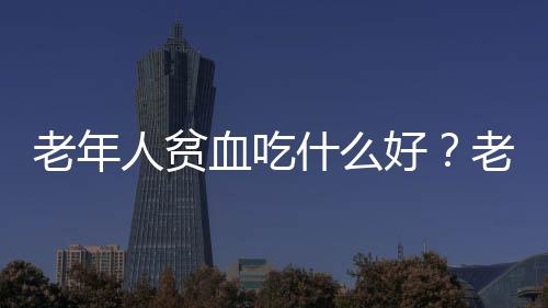 老年人貧血吃什么好？老年人貧血有什么食療方法？