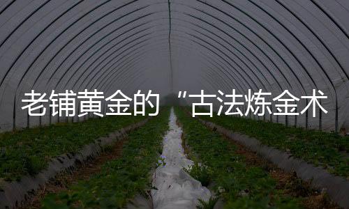 老鋪黃金的“古法煉金術”煉出了什么？
