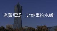 老黃瓜湯，讓你重拾水嫩肌膚的秘密