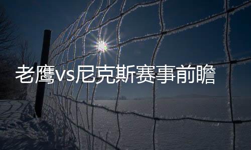 老鷹vs尼克斯賽事前瞻：老鷹進(jìn)攻疲軟，尼克斯能否翻盤(pán)?